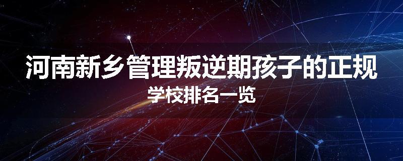 河南新乡管理叛逆期孩子的正规学校排名一览