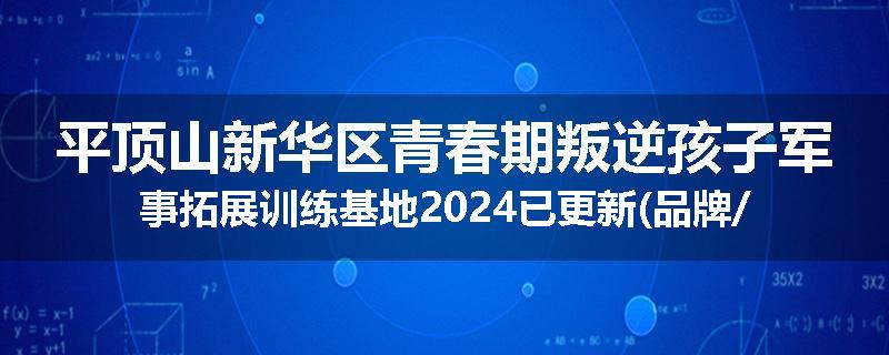 平顶山新华区青春期叛逆孩子军事拓展训练基地2024已更新(品牌/推荐)