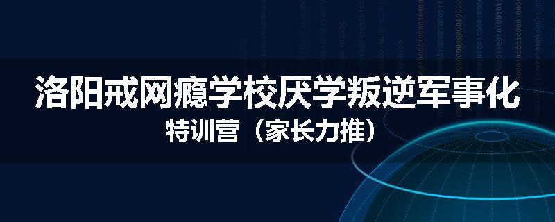 洛阳戒网瘾学校厌学叛逆军事化特训营（家长力推）