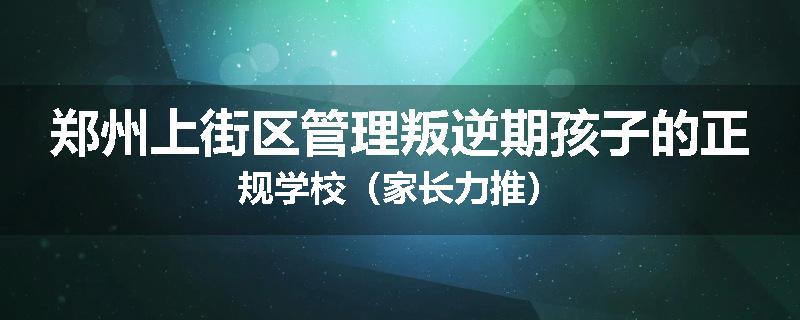 郑州上街区管理叛逆期孩子的正规学校（家长力推）