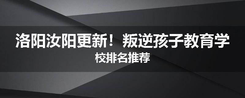 洛阳汝阳更新！叛逆孩子教育学校排名推荐