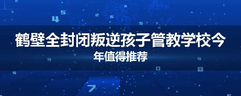 鹤壁全封闭叛逆孩子管教学校今年值得推荐