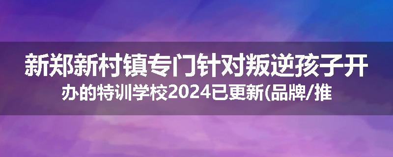 新郑新村镇专门针对叛逆孩子开办的特训学校2024已更新(品牌/推荐)