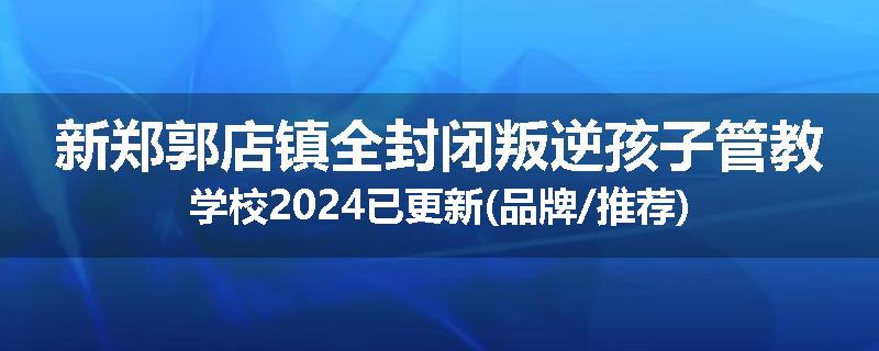 新郑郭店镇全封闭叛逆孩子管教学校2024已更新(品牌/推荐)