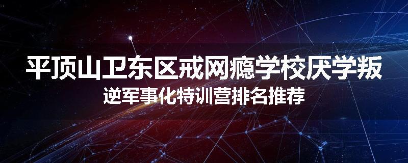 平顶山卫东区戒网瘾学校厌学叛逆军事化特训营排名推荐