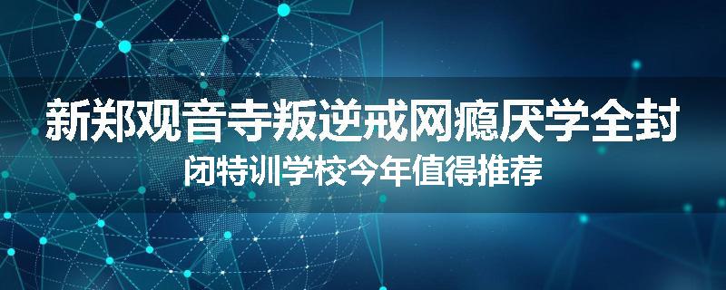 新郑观音寺叛逆戒网瘾厌学全封闭特训学校今年值得推荐