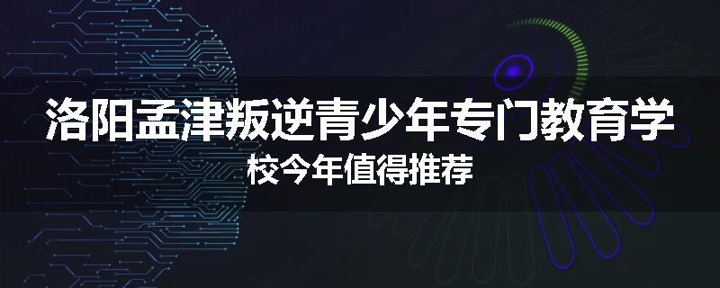 洛阳孟津叛逆青少年专门教育学校今年值得推荐