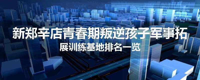 新郑辛店青春期叛逆孩子军事拓展训练基地排名一览