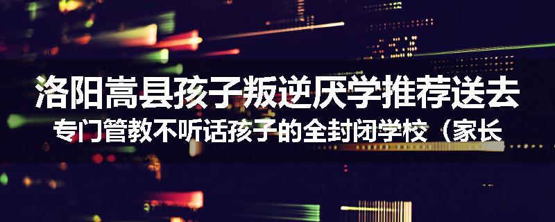 洛阳嵩县孩子叛逆厌学推荐送去专门管教不听话孩子的全封闭学校（家长力推）