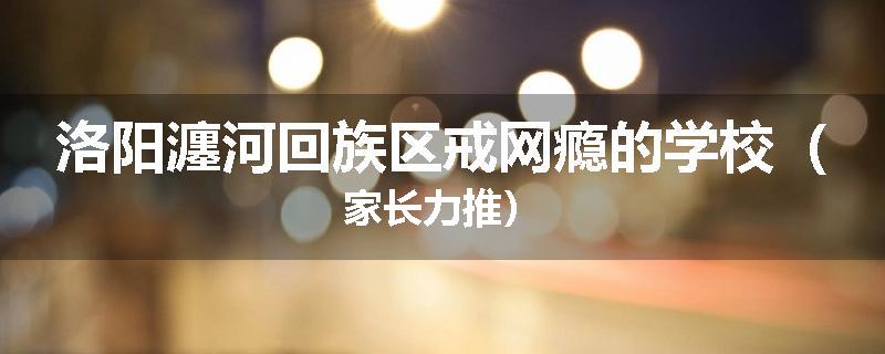 洛阳瀍河回族区戒网瘾的学校（家长力推）