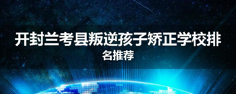 开封兰考县叛逆孩子矫正学校排名推荐