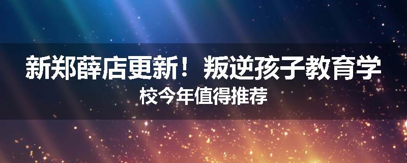 新郑薛店更新！叛逆孩子教育学校今年值得推荐