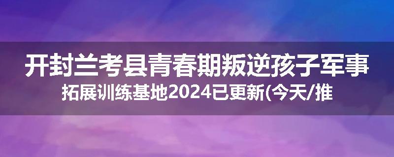 开封兰考县青春期叛逆孩子军事拓展训练基地2024已更新(今天/推荐)