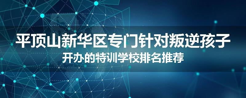 平顶山新华区专门针对叛逆孩子开办的特训学校排名推荐