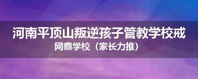 河南平顶山叛逆孩子管教学校戒网瘾学校（家长力推）