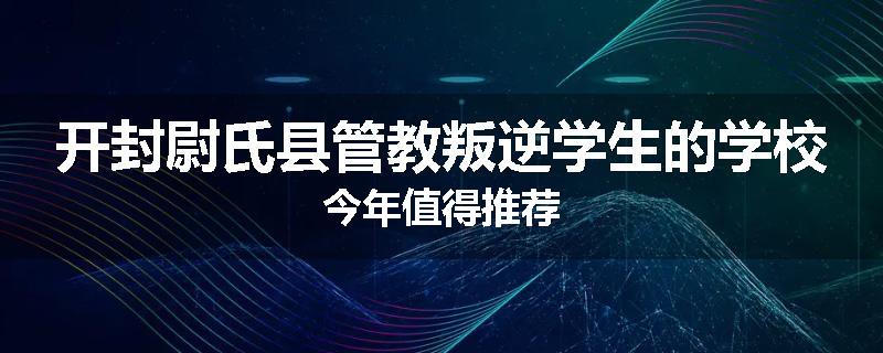 开封尉氏县管教叛逆学生的学校今年值得推荐