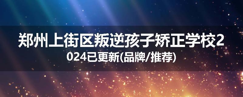 郑州上街区叛逆孩子矫正学校2024已更新(品牌/推荐)