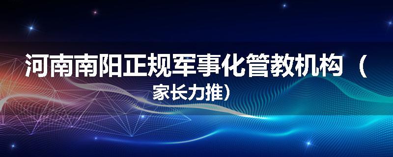 河南南阳正规军事化管教机构（家长力推）
