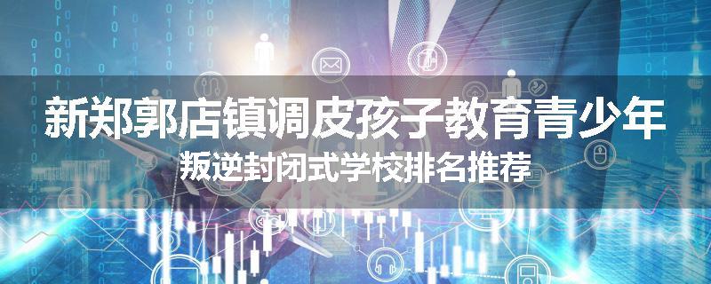 新郑郭店镇调皮孩子教育青少年叛逆封闭式学校排名推荐