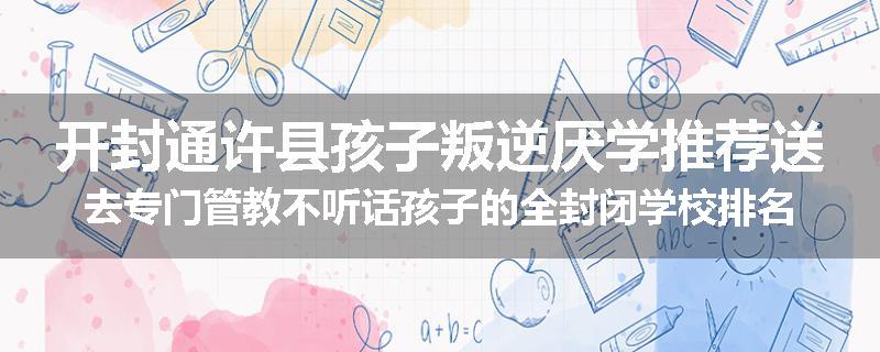 开封通许县孩子叛逆厌学推荐送去专门管教不听话孩子的全封闭学校排名推荐