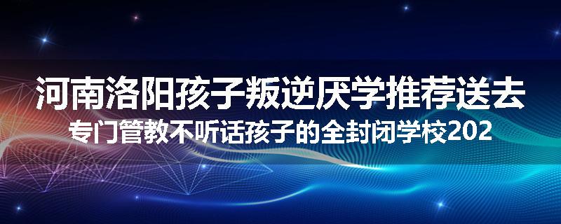 河南洛阳孩子叛逆厌学推荐送去专门管教不听话孩子的全封闭学校2024已更新(品牌/推荐)
