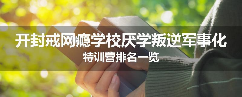 开封戒网瘾学校厌学叛逆军事化特训营排名一览