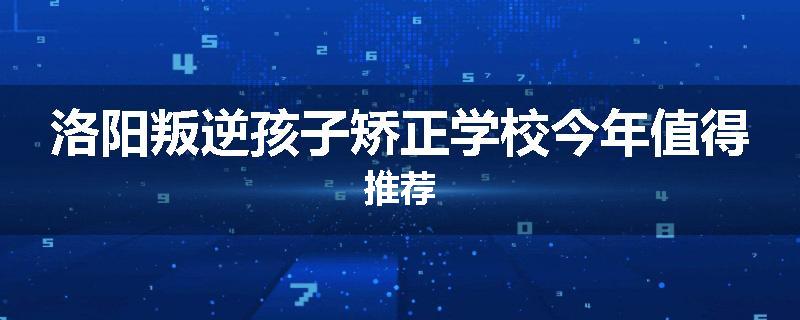 洛阳叛逆孩子矫正学校今年值得推荐