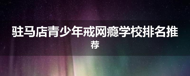 驻马店青少年戒网瘾学校排名推荐