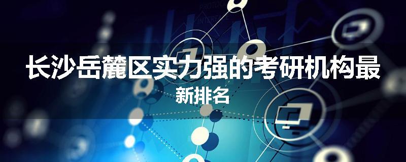 长沙岳麓区实力强的考研机构最新排名
