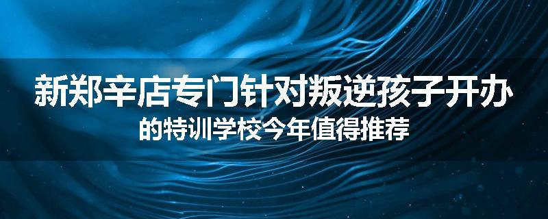 新郑辛店专门针对叛逆孩子开办的特训学校今年值得推荐