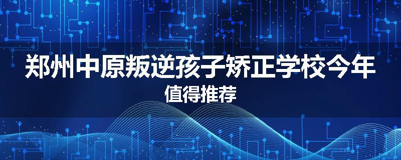 郑州中原叛逆孩子矫正学校今年值得推荐