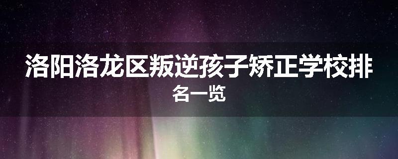 洛阳洛龙区叛逆孩子矫正学校排名一览