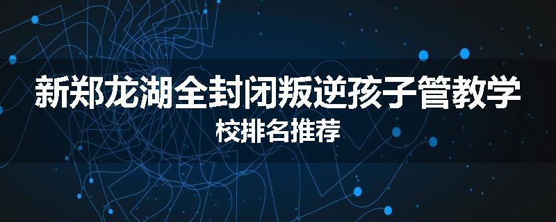 新郑龙湖全封闭叛逆孩子管教学校排名推荐