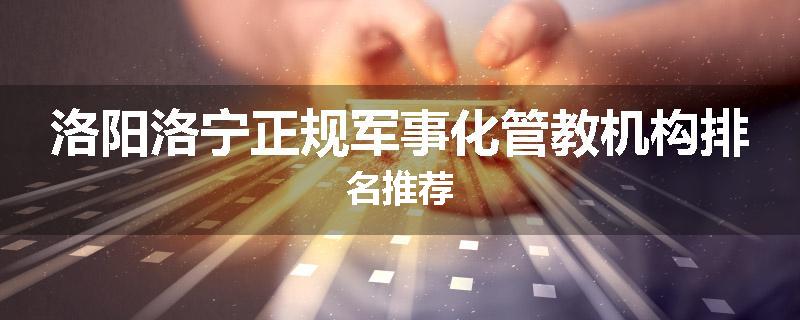 洛阳洛宁正规军事化管教机构排名推荐
