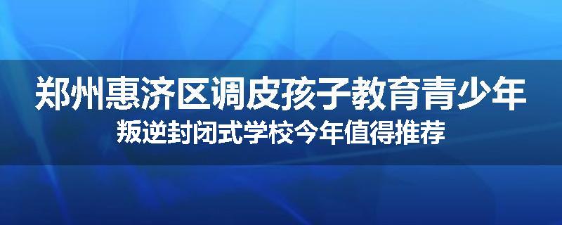 郑州惠济区调皮孩子教育青少年叛逆封闭式学校今年值得推荐