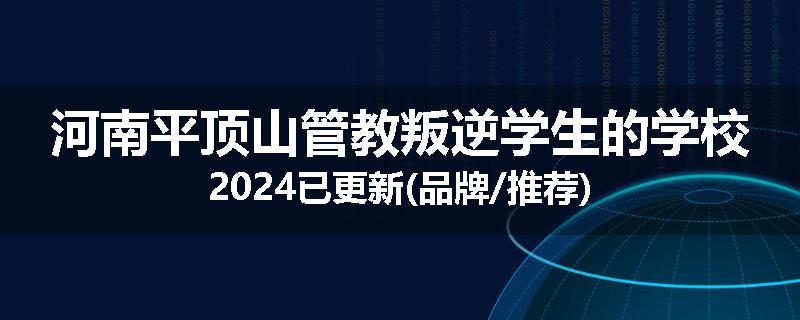 河南平顶山管教叛逆学生的学校2024已更新(品牌/推荐)
