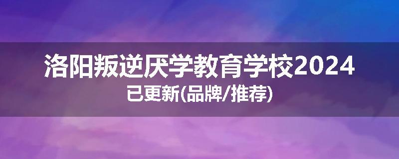 洛阳叛逆厌学教育学校2024已更新(品牌/推荐)