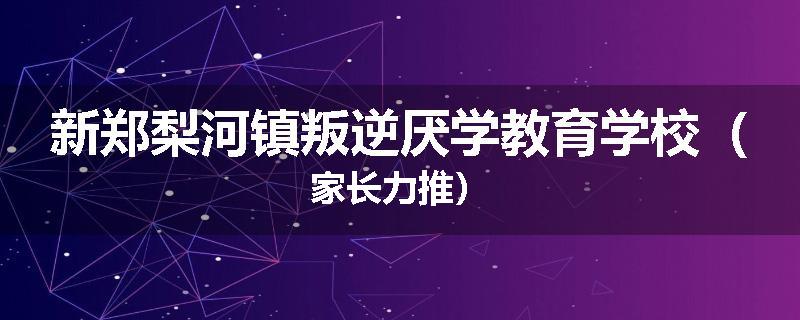 新郑梨河镇叛逆厌学教育学校（家长力推）