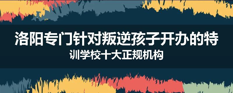 洛阳专门针对叛逆孩子开办的特训学校十大正规机构