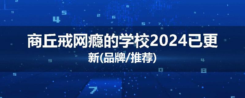 商丘戒网瘾的学校2024已更新(品牌/推荐)