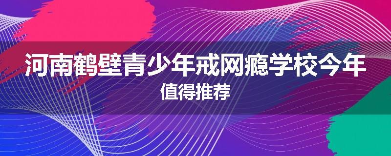 河南鹤壁青少年戒网瘾学校今年值得推荐