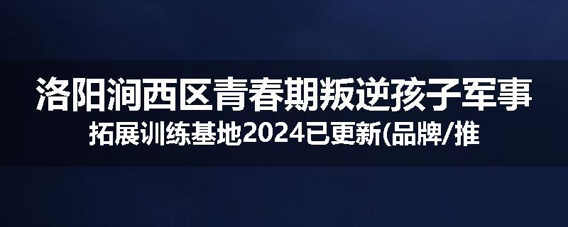 洛阳涧西区青春期叛逆孩子军事拓展训练基地2024已更新(品牌/推荐)