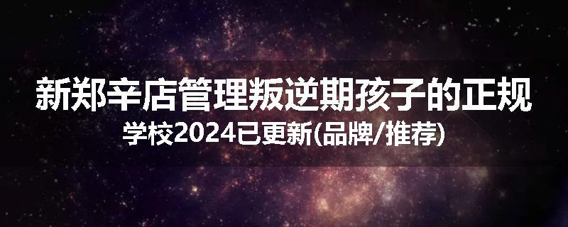 新郑辛店管理叛逆期孩子的正规学校2024已更新(品牌/推荐)