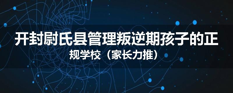 开封尉氏县管理叛逆期孩子的正规学校（家长力推）