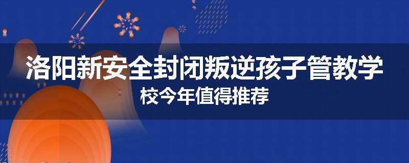 洛阳新安全封闭叛逆孩子管教学校今年值得推荐