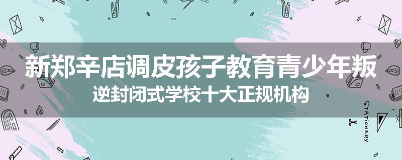 新郑辛店调皮孩子教育青少年叛逆封闭式学校十大正规机构