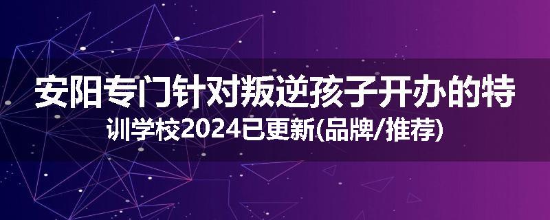 安阳专门针对叛逆孩子开办的特训学校2024已更新(品牌/推荐)