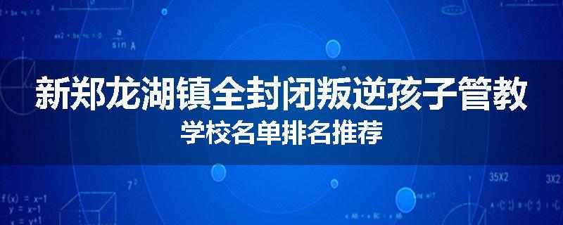 新郑龙湖镇全封闭叛逆孩子管教学校名单排名推荐