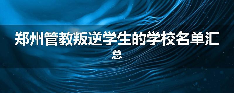 郑州管教叛逆学生的学校名单汇总
