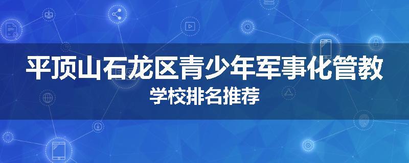 平顶山石龙区青少年军事化管教学校排名推荐